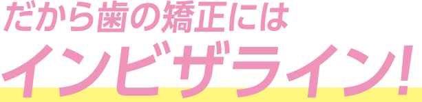 だから歯の矯正にはインビザライン！